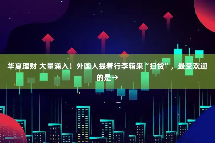 华夏理财 大量涌入！外国人提着行李箱来“扫货”，最受欢迎的是→