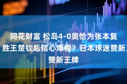 同花财富 松岛4-0奥恰为张本复仇！胜王楚钦后信心爆棚？日本球迷赞新王牌