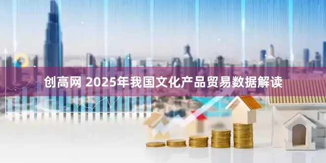 创高网 2025年我国文化产品贸易数据解读