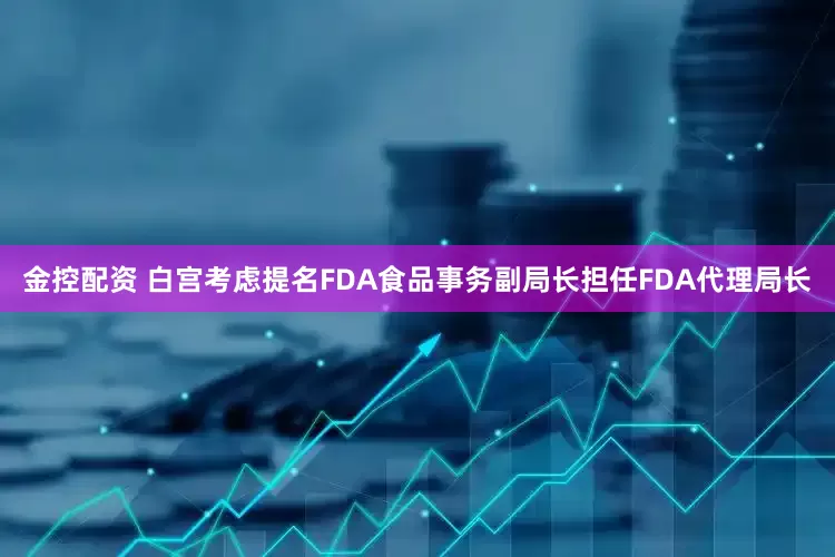 金控配资 白宫考虑提名FDA食品事务副局长担任FDA代理局长