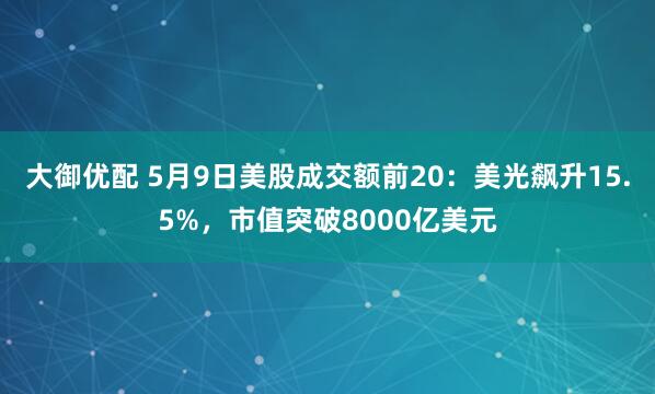 大御优配 5月9日美股成交额前20：美光飙升15.5%，市值突破8000亿美元