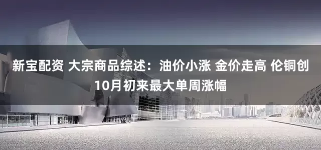 新宝配资 大宗商品综述：油价小涨 金价走高 伦铜创10月初来最大单周涨幅