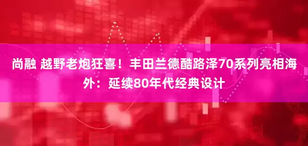 尚融 越野老炮狂喜！丰田兰德酷路泽70系列亮相海外：延续80年代经典设计