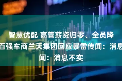 智慧优配 高管薪资归零、全员降薪！百强车商兰天集团回应暴雷传闻：消息不实